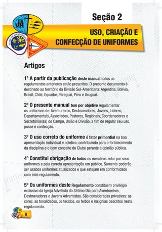 88
Seção 2
USO, CRIAÇÃO E
CONFECÇÃO DE UNIFORMES
Artigos
1º A partir da publicação deste manual todos os
regulamentos anteriores estão prescritos. O presente documento é
destinado ao território da Divisão Sul-Americana: Argentina, Bolívia,
Brasil, Chile, Equador, Paraguai, Peru e Uruguai.
2º O presente manual tem por objetivo regulamentar
os uniformes de: Aventureiros, Desbravadores, Jovens, Líderes,
Departamentais, Associados, Pastores, Regionais, Coordenadores e
Secretários(as) de Campo, União e Divisão, a fim de regular seu uso,
posse e confecção.
3º O uso correto do uniforme é fator primordial na boa
apresentação individual e coletiva, contribuindo para o fortalecimento
da disciplina e o bom conceito do Clube perante a opinião pública.
4º Constitui obrigação de todos os membros zelar por seus
uniformes e pela correta apresentação em público. Somente poderão
ser usados uniformes atualizados e que estejam em conformidade
com este regulamento.
5º Os uniformes deste Regulamento constituem privilégio
exclusivo da Igreja Advetista do Sétimo Dia para Aventureiros,
Desbravadores e Jovens Adventistas. São consideradas privativas: as
cores, as tonalidades, os tecidos, os feitios e insígnias descritos neste
regulamento.
 