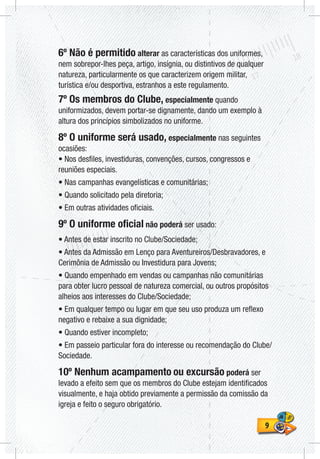 99
6º Não é permitido alterar as características dos uniformes,
nem sobrepor-lhes peça, artigo, insígnia, ou distintivos de qualquer
natureza, particularmente os que caracterizem origem militar,
turística e/ou desportiva, estranhos a este regulamento.
7º Os membros do Clube, especialmente quando
uniformizados, devem portar-se dignamente, dando um exemplo à
altura dos princípios simbolizados no uniforme.
8º O uniforme será usado, especialmente nas seguintes
ocasiões:
• Nos desfiles, investiduras, convenções, cursos, congressos e
reuniões especiais.
• Nas campanhas evangelísticas e comunitárias;
• Quando solicitado pela diretoria;
• Em outras atividades oficiais.
9º O uniforme oficial não poderá ser usado:
• Antes de estar inscrito no Clube/Sociedade;
• Antes da Admissão em Lenço para Aventureiros/Desbravadores, e
Cerimônia de Admissão ou Investidura para Jovens;
• Quando empenhado em vendas ou campanhas não comunitárias
para obter lucro pessoal de natureza comercial, ou outros propósitos
alheios aos interesses do Clube/Sociedade;
• Em qualquer tempo ou lugar em que seu uso produza um reflexo
negativo e rebaixe a sua dignidade;
• Quando estiver incompleto;
• Em passeio particular fora do interesse ou recomendação do Clube/
Sociedade.
10º Nenhum acampamento ou excursão poderá ser
levado a efeito sem que os membros do Clube estejam identificados
visualmente, e haja obtido previamente a permissão da comissão da
igreja e feito o seguro obrigatório.
 
