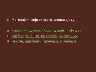 Материјали који се често ископавају су:
 бакар, никл, олово, боксит, цинк, нафта, со,
 сребро, угаљ, злато, гвожђе, магнезијум,
 манган, дијаманти, уранијум, титанијум
 