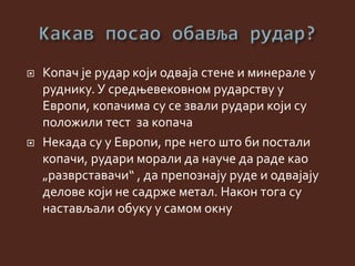  Копач је рудар који одваја стене и минерале у
руднику. У средњевековном рударству у
Европи, копачима су се звали рудари који су
положили тест за копача
 Некада су у Европи, пре него што би постали
копачи, рудари морали да науче да раде као
„разврставачи“ , да препознају руде и одвајају
делове који не садрже метал. Након тога су
настављали обуку у самом окну
 