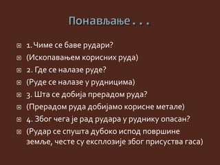  1.Чиме се баве рудари?
 (Ископавањем корисних руда)
 2. Где се налазе руде?
 (Руде се налазе у рудницима)
 3. Шта се добија прерадом руда?
 (Прерадом руда добијамо корисне метале)
 4. Због чега је рад рудара у руднику опасан?
 (Рудар се спушта дубоко испод површине
земље, честе су експлозије због присуства гаса)
 