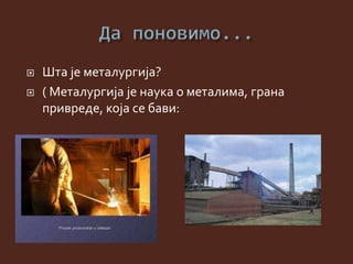  Шта је металургија?
 ( Металургија је наука о металима, грана
привреде, која се бави:
 