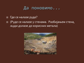  Где се налазе руде?
 (Руде се налазе у стенама. Разбијањем стена,
људи долазе до корисних метала)
 