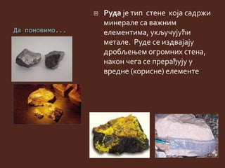 Да поновимо...
 Руда је тип стене која садржи
минерале са важним
елементима, укључујући
метале. Руде се издвајају
дробљењем огромних стена,
након чега се прерађују у
вредне (корисне) елементе
 