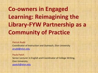 Co-owners in Engaged
Learning: Reimagining the
Library-FYW Partnership as a
Community of Practice
Patrick Rudd
Coordinator of Instruction and Outreach, Elon University
prudd@elon.edu
Paula Patch
Senior Lecturer in English and Coordinator of College Writing,
Elon University
ppatch@elon.edu
 