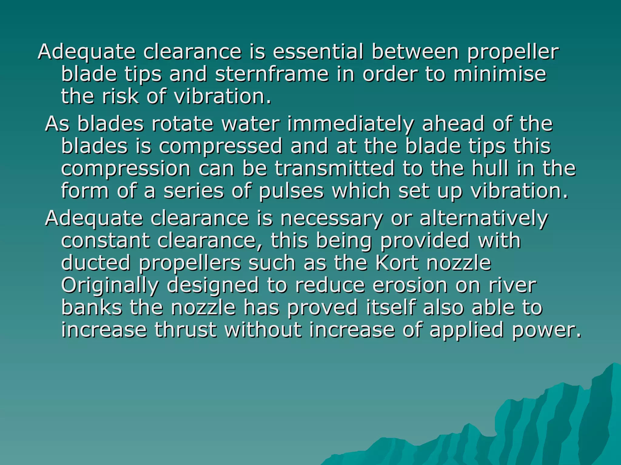 Adequate clearance is essential between propeller blade tips and sternframe in order to minimise the risk of vibration. As blades rotate water immediately ahead of the blades is compressed and at the blade tips this compression can be transmitted to the hull in the form of a series of pulses which set up vibration. Adequate clearance is necessary or alternatively constant clearance, this being provided with ducted propellers such as the Kort nozzle Originally designed to reduce erosion on river banks the nozzle has proved itself also able to increase thrust without increase of applied power.  