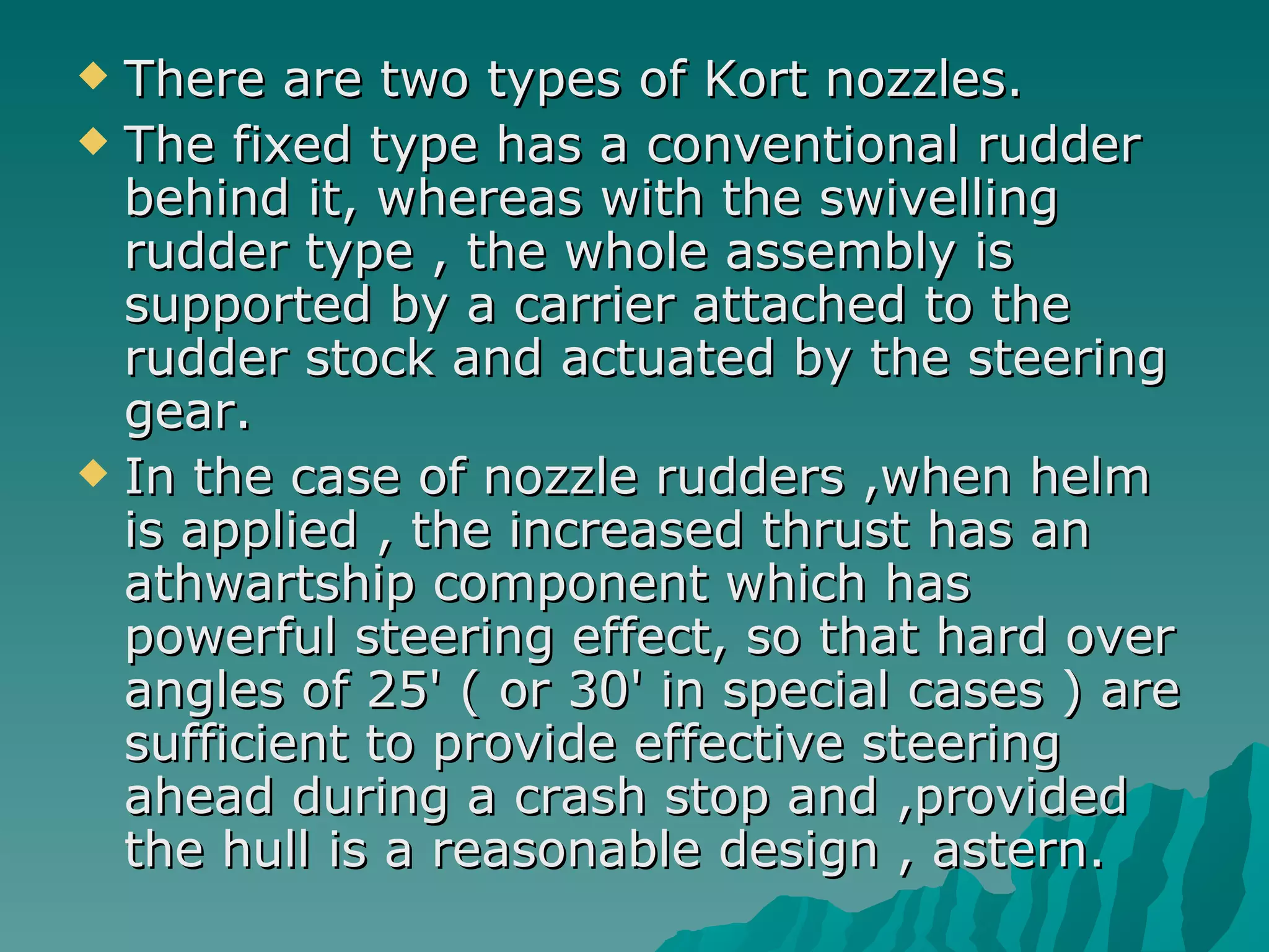 There are two types of Kort nozzles.  The fixed type has a conventional rudder behind it, whereas with the swivelling rudder type , the whole assembly is supported by a carrier attached to the rudder stock and actuated by the steering gear.  In the case of nozzle rudders ,when helm is applied , the increased thrust has an athwartship component which has powerful steering effect, so that hard over angles of 25' ( or 30' in special cases ) are sufficient to provide effective steering ahead during a crash stop and ,provided the hull is a reasonable design , astern.  