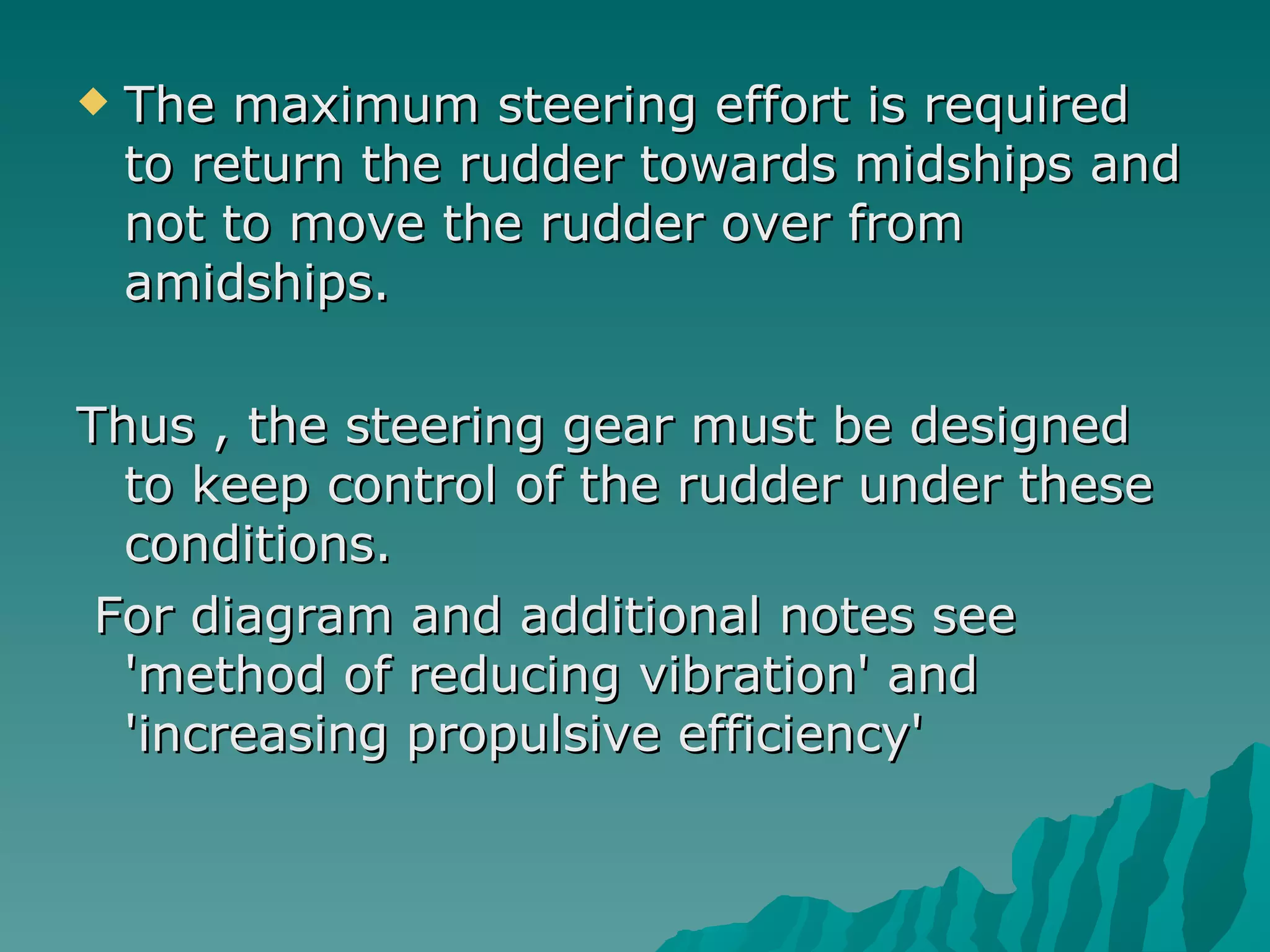 The maximum steering effort is required to return the rudder towards midships and not to move the rudder over from amidships.  Thus , the steering gear must be designed to keep control of the rudder under these conditions. For diagram and additional notes see 'method of reducing vibration' and 'increasing propulsive efficiency'  