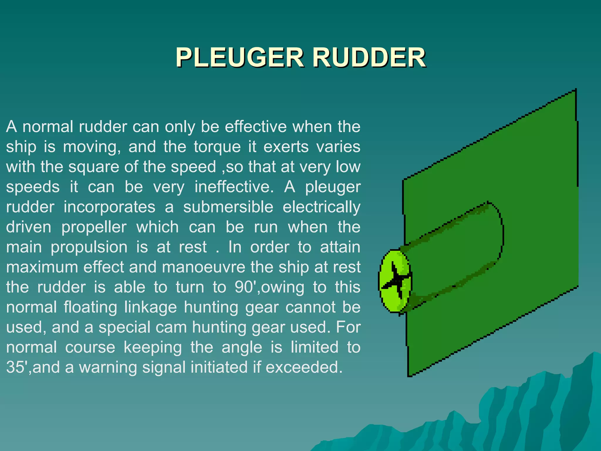 PLEUGER RUDDER A normal rudder can only be effective when the ship is moving, and the torque it exerts varies with the square of the speed ,so that at very low speeds it can be very ineffective. A pleuger rudder incorporates a submersible electrically driven propeller which can be run when the main propulsion is at rest . In order to attain maximum effect and manoeuvre the ship at rest the rudder is able to turn to 90',owing to this normal floating linkage hunting gear cannot be used, and a special cam hunting gear used. For normal course keeping the angle is limited to 35',and a warning signal initiated if exceeded.  