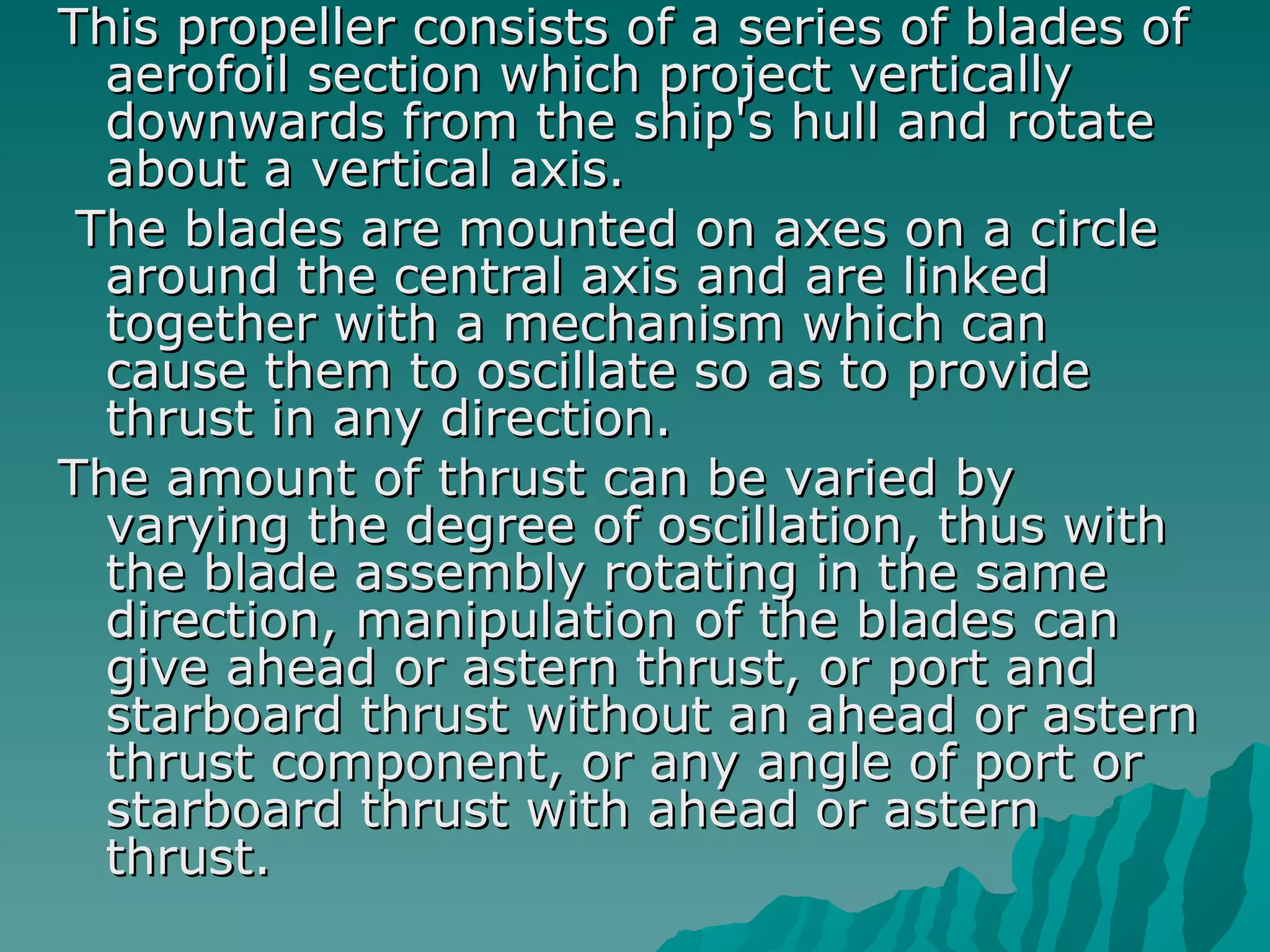 This propeller consists of a series of blades of aerofoil section which project vertically downwards from the ship's hull and rotate about a vertical axis. The blades are mounted on axes on a circle around the central axis and are linked together with a mechanism which can cause them to oscillate so as to provide thrust in any direction.  The amount of thrust can be varied by varying the degree of oscillation, thus with the blade assembly rotating in the same direction, manipulation of the blades can give ahead or astern thrust, or port and starboard thrust without an ahead or astern thrust component, or any angle of port or starboard thrust with ahead or astern thrust.  