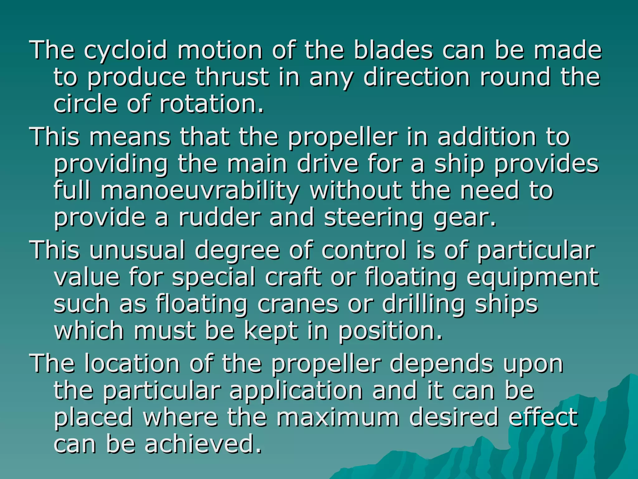 The cycloid motion of the blades can be made to produce thrust in any direction round the circle of rotation.  This means that the propeller in addition to providing the main drive for a ship provides full manoeuvrability without the need to provide a rudder and steering gear.  This unusual degree of control is of particular value for special craft or floating equipment such as floating cranes or drilling ships which must be kept in position.  The location of the propeller depends upon the particular application and it can be placed where the maximum desired effect can be achieved.  