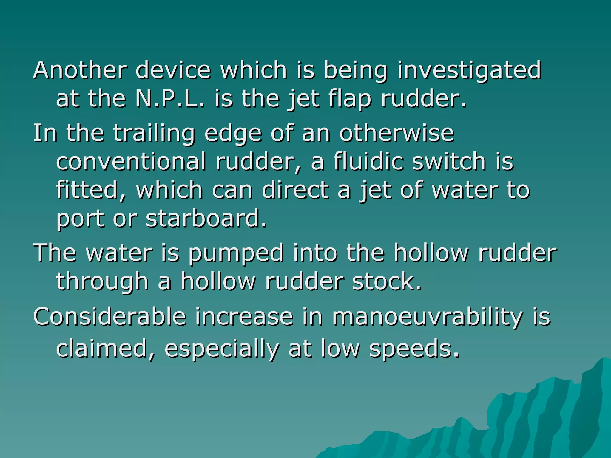 Another device which is being investigated at the N.P.L. is the jet flap rudder.  In the trailing edge of an otherwise conventional rudder, a fluidic switch is fitted, which can direct a jet of water to port or starboard.  The water is pumped into the hollow rudder through a hollow rudder stock.  Considerable increase in manoeuvrability is claimed, especially at low speeds .  