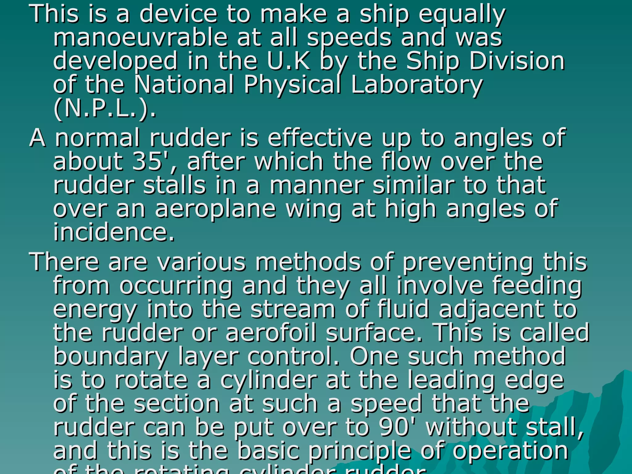 This is a device to make a ship equally manoeuvrable at all speeds and was developed in the U.K by the Ship Division of the National Physical Laboratory (N.P.L.).  A normal rudder is effective up to angles of about 35', after which the flow over the rudder stalls in a manner similar to that over an aeroplane wing at high angles of incidence.  There are various methods of preventing this from occurring and they all involve feeding energy into the stream of fluid adjacent to the rudder or aerofoil surface. This is called boundary layer control. One such method is to rotate a cylinder at the leading edge of the section at such a speed that the rudder can be put over to 90' without stall, and this is the basic principle of operation of the rotating cylinder rudder.  