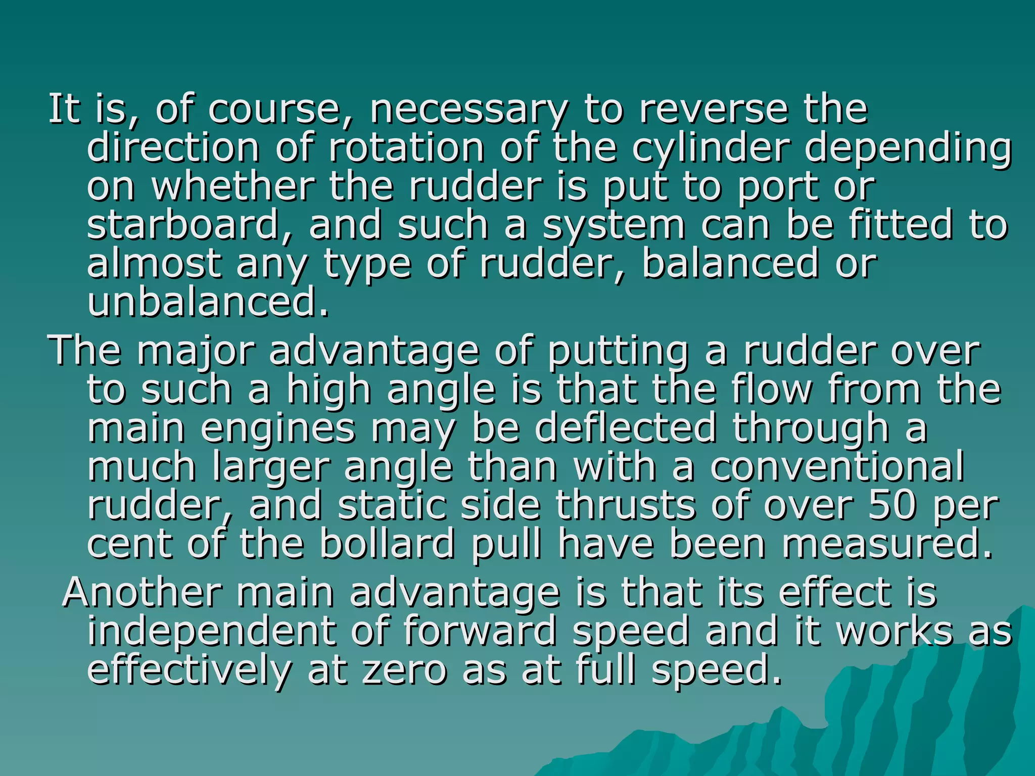 It is, of course, necessary to reverse the direction of rotation of the cylinder depending on whether the rudder is put to port or starboard, and such a system can be fitted to almost any type of rudder, balanced or unbalanced.  The major advantage of putting a rudder over to such a high angle is that the flow from the main engines may be deflected through a much larger angle than with a conventional rudder, and static side thrusts of over 50 per cent of the bollard pull have been measured. Another main advantage is that its effect is independent of forward speed and it works as effectively at zero as at full speed.  