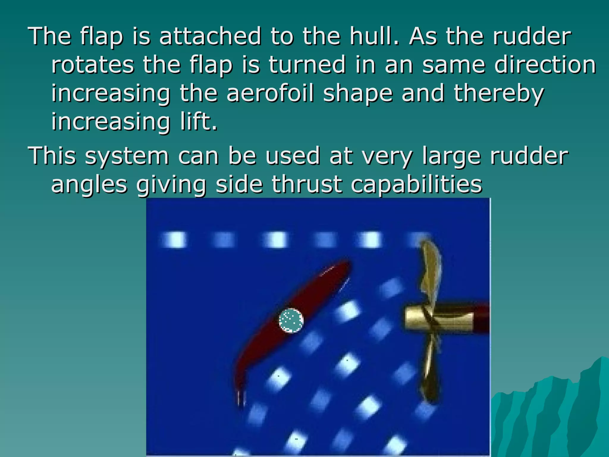 The flap is attached to the hull. As the rudder rotates the flap is turned in an same direction increasing the aerofoil shape and thereby increasing lift.  This system can be used at very large rudder angles giving side thrust capabilities  