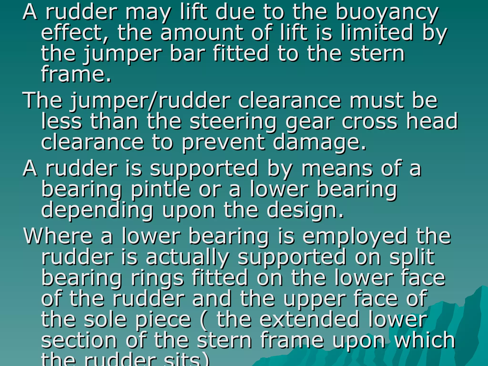 A rudder may lift due to the buoyancy effect, the amount of lift is limited by the jumper bar fitted to the stern frame.  The jumper/rudder clearance must be less than the steering gear cross head clearance to prevent damage.  A rudder is supported by means of a bearing pintle or a lower bearing depending upon the design.  Where a lower bearing is employed the rudder is actually supported on split bearing rings fitted on the lower face of the rudder and the upper face of the sole piece ( the extended lower section of the stern frame upon which the rudder sits)  