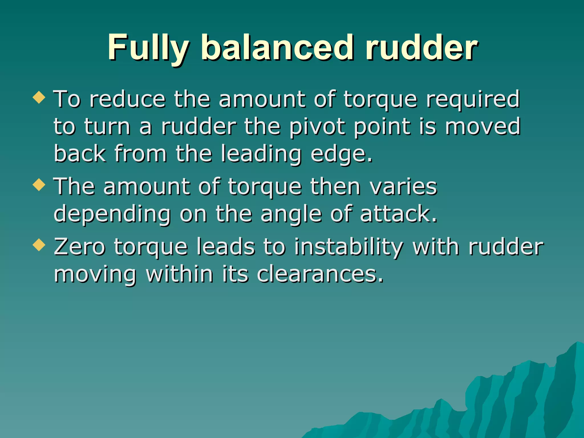Fully balanced rudder To reduce the amount of torque required to turn a rudder the pivot point is moved back from the leading edge.  The amount of torque then varies depending on the angle of attack.  Zero torque leads to instability with rudder moving within its clearances.  
