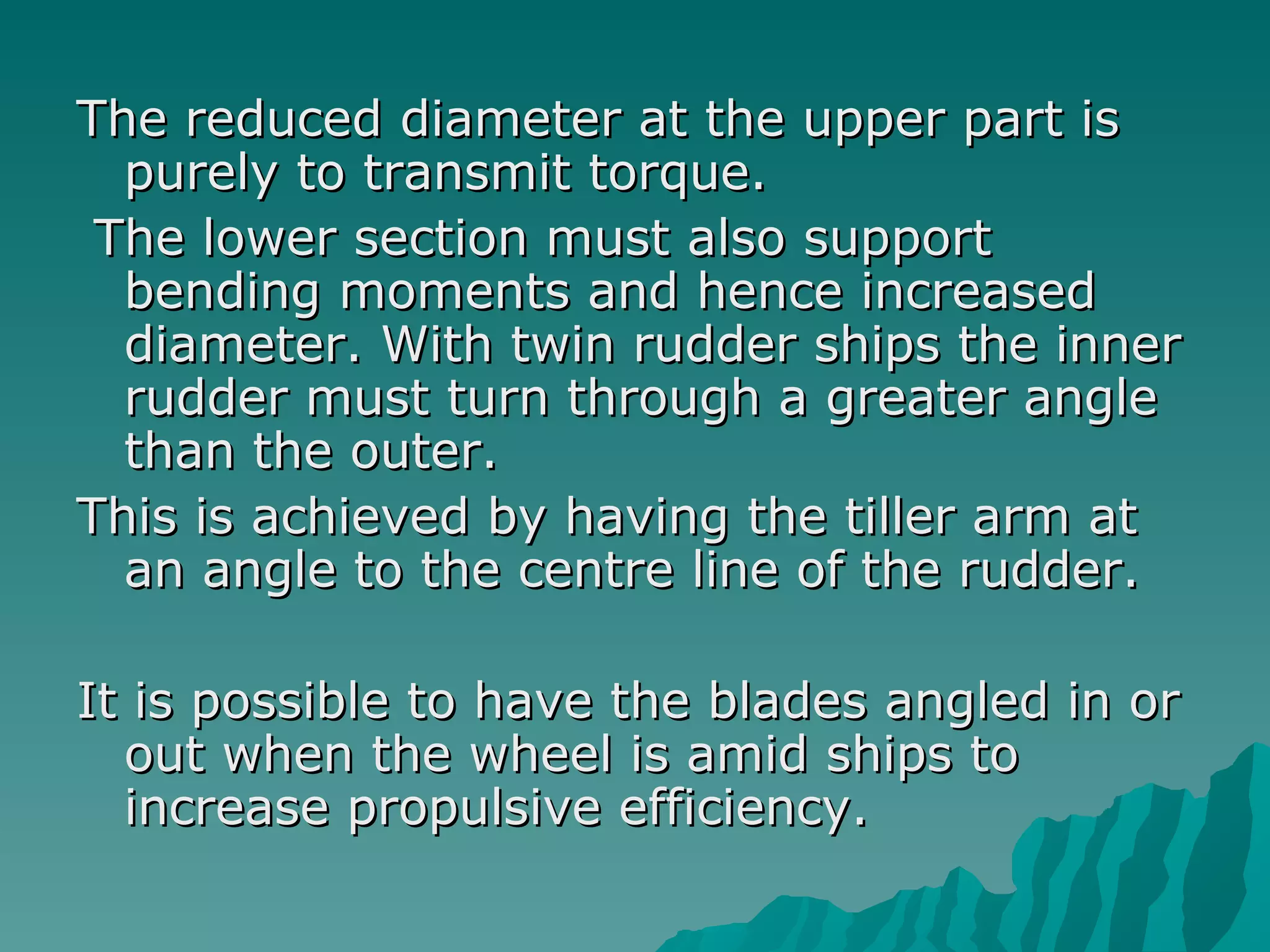The reduced diameter at the upper part is purely to transmit torque. The lower section must also support bending moments and hence increased diameter. With twin rudder ships the inner rudder must turn through a greater angle than the outer.  This is achieved by having the tiller arm at an angle to the centre line of the rudder.  It is possible to have the blades angled in or out when the wheel is amid ships to increase propulsive efficiency.  