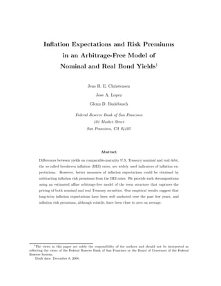 Inﬂation Expectations and Risk Premiums
                      in an Arbitrage-Free Model of
                    Nominal and Real Bond Yields†


                                      Jens H. E. Christensen

                                           Jose A. Lopez

                                       Glenn D. Rudebusch

                              Federal Reserve Bank of San Francisco
                                          101 Market Street
                                     San Francisco, CA 94105




                                               Abstract

      Diﬀerences between yields on comparable-maturity U.S. Treasury nominal and real debt,
      the so-called breakeven inﬂation (BEI) rates, are widely used indicators of inﬂation ex-
      pectations. However, better measures of inﬂation expectations could be obtained by
      subtracting inﬂation risk premiums from the BEI rates. We provide such decompositions
      using an estimated aﬃne arbitrage-free model of the term structure that captures the
      pricing of both nominal and real Treasury securities. Our empirical results suggest that
      long-term inﬂation expectations have been well anchored over the past few years, and
      inﬂation risk premiums, although volatile, have been close to zero on average.




  †
    The views in this paper are solely the responsibility of the authors and should not be interpreted as
reﬂecting the views of the Federal Reserve Bank of San Francisco or the Board of Governors of the Federal
Reserve System.
    Draft date: December 8, 2008.
 