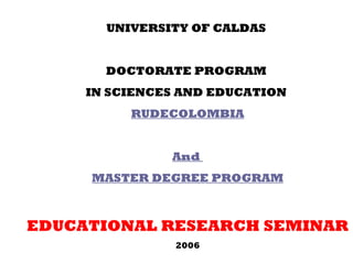 UNIVERSITY OF CALDAS  DOCTORATE PROGRAM  IN SCIENCES AND EDUCATION  RUDECOLOMBIA And  MASTER DEGREE PROGRAM EDUCATIONAL RESEARCH SEMINAR 2006 