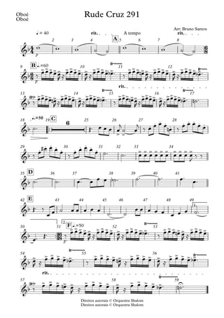 Direitos autorais © Orquestra Shalom
Oboé
Direitos autorais © Orquestra Shalom
Oboé
p
q = 40 rit. A tempo rit.
A
2 3 4 5 6 7 8
F
q.=60
B
9 10 11 12
rit.
13 14 15 16 17
™™
q.=50 C
18 19 25 26 27 28
29 30 31 32 33 34
D
35 36 37 38 39 40 41
1.
E
42 43 44 45 46 47 48 49
™™
F
2.
q.=50
F
50 51 52 53
54 55 56
rit.
57 58 59
4
4
6
8
6
8
6
8
&b
Rude Cruz 291
Arr: Bruno Santos
&b
>>>>> >>>> > >>>> >
Ÿ~~~~~~
>>> >> >>>> > >>>> >
Ÿ~~~~
&b
Ÿ
< >~ >>>> > >>>> > >>>> >
Ÿ~~~~~
>>> >> >>>> > >>>> >
Ÿ~~~~~
&b
6
> >
. . . . . . . . . .
&b
.
. . . . . . . . . > > > > > > > > > >
&b
&b
&b
>>>>> >>>> > >>>> >
Ÿ~~~~~~~
>>> >> >>>>
&b
> > > > > >
Ÿ~~~~~~~~~
> > > > > > > > > > > > > > >
Ÿ~~~~~~~
&b
Ÿ
< >~ > > > > > > > > > > > > > > > U
Ÿ~~~~~~~~~~~
w w w ˙ ˙ w w w ˙ ˙
‰
œœœœœ
R ≈
œœœœ œ
R ≈
œœœœ œ
b ™ ‰
œœœ œ
n œ
R ≈
œœœœ œ
R ≈
œœœœ œ
b ™
‰
œœœœ œ
n
R ≈
œœœœ œ
R ≈
œœœœ œ
b ™ ‰
œœœ œ
n œ
R ≈
œœœœ œ
R ≈
œœœœ œ
b ™ ˙
n ™
˙™ Œ™ œ œ œ œ
j
˙ œ
j
‰ œ œ œ œ
œ
n ‰
œ œ œ œ œ
‰ œ
œ
# œ œ œ ‰ œ œ œ œ œ ˙™ ˙™ œ œ œ œ œ œ œ œ œ œ
J
‰ ‰
˙™ ˙™ œ™ œ œ œ ˙
b ™ ˙™ ˙™ œ™
œ™
Œ™ ‰
œ œ ˙ œ œ œ œ œ
˙™ ˙
œ œ œ œ œ œ œ œ ˙™
œ™ Œ™ ‰ œ œ œ œ œ
R ≈ œ œ œ œ œ
R ≈ œ œ œ œ œ
b ™ ‰ œ œ œ œ
n œ
R ≈ œ œ œ œ
œ
R ≈
œ œ œ œ œ
b ™ ‰
œ œ œ œ œ
n
R ≈
œ œ œ œ œ
R ≈
œ œ œ œ œ
b ™
‰
œ œ œ œ
n œ
R ≈
œ œ œ œ œ
R ≈
œ œ œ œ œ
b ™ ˙
n ™
 
