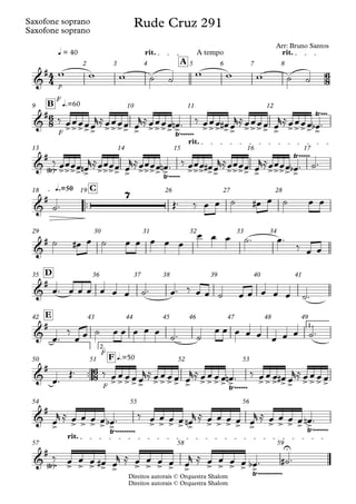 Direitos autorais © Orquestra Shalom
Saxofone soprano
Direitos autorais © Orquestra Shalom
Saxofone soprano
p
q = 40 rit. A tempo rit.
A
2 3 4 5 6 7 8
F
F
q.=60
B
9 10 11 12
rit.
13 14 15 16 17
™™
q.=50 C
18 19 26 27 28
29 30 31 32 33 34
D
35 36 37 38 39 40 41
1.
E
42 43 44 45 46 47 48 49
™™
F
F
2.
q.=50
F
50 51 52 53
54 55 56
rit.
57 58 59
4
4
6
8
6
8
6
8
&
#
Rude Cruz 291
Arr: Bruno Santos
&
#
>>>>> >>>> > >>>> >
Ÿ~~~~~~ >>> >> >>>> > >>>> >
Ÿ~~~
&
#
Ÿ
< >~ >>>> > >>>> > >>>> >
Ÿ~~~~~ >>> >> >>>> > >>>> >
Ÿ~~~~~
&
# 7
&
#
&
#
&
#
&
#
>>>>> >>>> > >>>> >
Ÿ~~~~~~ >>> >> >>>>
&
#
> > > > > >
Ÿ~~~~~~~~~
> > > > > > > > > > > > > > >
Ÿ~~~~~~~
&
#
Ÿ
< >~ > > > > > > > > > > > > > > >
U
Ÿ~~~~~~~~~~~
w w w ˙ ˙
w w w ˙ ˙
‰ œœœœœ
r≈œœœœ œ
r≈œœœœ œ
n ™ ‰ œœœ œ
# œ
r≈œœœœ œ
r≈œœœœ œ
b ™
‰ œœœœ œ
n
r≈œœœœ œ
r≈œœœœ œ
n ™ ‰ œœœ œ
# œ
r≈œœœœ œ
r≈œœœœ œ
b ™ ˙™
˙™ Œ™ ‰ œ œ ˙ œ
# œ ˙ œ œ
˙ œ
# œ ˙ œ œ œ œ œ
œ œ œ ˙™ œ™
‰ œ œ
œ™ œ œ œ œ œ œ ˙™ œ™ ‰ œ œ ˙ œ œ œ œ œ ˙™
œ™
‰
œ œ ˙ œ œ œ œ œ
˙™ ˙
œ œ œ œ œ œ œ œ ˙™
œ™
Œ™ ‰ œ œ œ œ œ
r≈ œ œ œ œ œ
r≈ œ œ œ œ œ
n ™ ‰ œ œ œ œ
# œ
r≈ œ œ œ œ
œ
r ≈ œ œ œ œ œ
b ™ ‰ œ œ œ œ œ
n
r ≈ œ œ œ œ œ
r ≈ œ œ œ œ œ
n ™
‰ œ œ œ œ
# œ
r ≈ œ œ œ œ œ
r ≈ œ œ œ œ œ
b ™ ˙
# ™
 
