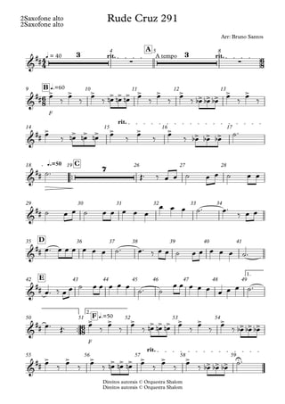 Direitos autorais © Orquestra Shalom
2Saxofone alto
Direitos autorais © Orquestra Shalom
2Saxofone alto
q = 40 rit. A tempo rit.
A
4 5 8
F
q.=60
B
9 10 11 12 13
rit.
14 15 16 17
™™
q.=50 C
18 19 26 27 28
29 30 31 32 33 34
D
35 36 37 38 39 40 41
1.
E
42 43 44 45 46 47 48 49
™™
F
2.
q.=50
F
50 51 52 53 54
rit.
55 56 57 58 59
4
4
6
8
6
8
6
8
&
##
3
∑
3
∑
Rude Cruz 291
Arr: Bruno Santos
&
##
> > > > > > > > > > > > > >
&
##
> > > > > > > > > >
&
##
7
&
##
&
##
&
##
&
##
> > > > > > > > > > > >
&
##
> > > > > > > > > > > > U
œ ‰ œ ‰ œ ‰ œ
n œ
n œ
n œ ‰ œ ‰ œ ‰ œ
b œ
b œ
b œ ‰ œ ‰
œ ‰ œ
n œ
n œ
n œ ‰ œ ‰ œ ‰ œ
b œ
b œ
b ˙™
˙™ Œ™ ‰ œ œ ˙ œ œ ˙ œ œ
˙ œ œ ˙ œ œ œ œ œ
œ œ œ ˙™ œ™
‰ œ œ
œ™ œ œ œ œ œ œ ˙™ œ™ ‰ œ œ ˙ œ œ œ œ œ ˙™
œ™ ‰ œ œ ˙ œ œ œ œ œ
˙™ ˙
œ œ œ œ œ œ œ œ ˙™
œ™ Œ™ œ
‰
œ
‰
œ
‰ œ
n œ
n œ
n œ
‰
œ
‰
œ
‰ œ
b œ
b œ
b
œ
‰
œ
‰
œ
‰ œ
n œ
n œ
n œ
‰
œ
‰
œ
‰ œ
b œ
b œ
b
˙™
 