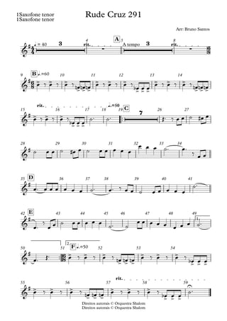 Direitos autorais © Orquestra Shalom
1Saxofone tenor
Direitos autorais © Orquestra Shalom
1Saxofone tenor
q = 40 rit. A tempo rit.
A
4 5 8
q.=60
B
9 10 11 12 13 14
™™
q.=50
rit.
C
15 16 17 18 19 26 27
28 29 30 31 32 33 34
D
35 36 37 38 39 40 41
1.
E
42 43 44 45 46 47 48 49
™™
2.
q.=50
F
50 51 52 53 54
rit.
55 56 57 58 59
4
4
6
8
6
8
6
8
&
# 3
∑
3
∑
Rude Cruz 291
Arr: Bruno Santos
&
# > > >
> > >
> > >
> > >
> > >
> > >
&
# > > >
> > >
7
&
#
&
#
&
#
&
# > > >
> > >
> > >
> > >
&
# > > >
> > >
> > >
> > >
U
œ ‰ œ ‰ œ ‰ œ
n œ
n œ
n œ ‰ œ ‰ œ ‰ œ
b œ œ œ ‰ œ ‰ œ ‰ œ
n œ
n œ
n
œ ‰ œ ‰ œ ‰
œ
b œ œ
˙™ ˙™ Œ™ ‰ œ œ ˙ œ
# œ
˙ œ œ ˙ œ
# œ ˙ œ œ œ œ œ
œ œ œ ˙™ œ™
‰ œ œ
œ™ œ œ œ œ œ œ ˙™ œ™ ‰ œ œ ˙ œ œ œ œ œ
˙™
œ™
‰
œ œ ˙ œ œ œ œ œ
˙™ ˙
œ œ œ œ œ œ œ œ ˙™
œ™ Œ™ œ ‰ œ ‰ œ ‰ œ
n œ
n œ
n œ ‰ œ ‰ œ ‰ œ
b œ œ
œ ‰ œ ‰ œ ‰ œ
n œ
n œ
n œ ‰ œ ‰ œ ‰
œ
b œ œ
˙™
 