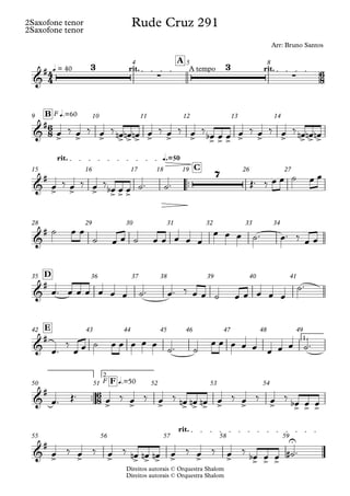 Direitos autorais © Orquestra Shalom
2Saxofone tenor
Direitos autorais © Orquestra Shalom
2Saxofone tenor
q = 40 rit. A tempo rit.
A
4 5 8
F q.=60
B
9 10 11 12 13 14
™™
q.=50
rit.
C
15 16 17 18 19 26 27
28 29 30 31 32 33 34
D
35 36 37 38 39 40 41
1.
E
42 43 44 45 46 47 48 49
™™
F
2.
q.=50
F
50 51 52 53 54
rit.
55 56 57 58 59
4
4
6
8
6
8
6
8
&
# 3
∑
3
∑
Rude Cruz 291
Arr: Bruno Santos
&
#
> > > > > > > > > > > > > > > > > >
&
#
> > > > > >
7
&
#
&
#
&
#
&
#
> > > > > > > > > > > >
&
#
> > > > > > > > > > > >
U
œ ‰ œ ‰ œ ‰ œ
n œ
n œ
n œ ‰ œ ‰ œ ‰ œ
b œ œ œ ‰ œ ‰ œ ‰ œ
n œ
n œ
n
œ ‰ œ ‰ œ ‰
œ
b œ œ ˙™ ˙™ Œ™ ‰ œ œ ˙ œ œ
˙ œ œ
˙ œ œ ˙ œ œ œ œ œ
œ œ œ ˙™ œ™ ‰ œ œ
œ™ œ œ œ œ œ œ ˙™ œ™ ‰ œ œ ˙ œ œ œ œ œ
˙™
œ™
‰
œ œ ˙ œ œ œ œ œ
˙™ ˙
œ œ œ œ œ œ œ œ ˙™
œ™ Œ™ œ ‰ œ ‰ œ ‰ œ
n œ
n œ
n œ ‰ œ ‰ œ ‰ œ
b œ œ
œ ‰ œ ‰ œ ‰ œ
n œ
n œ
n œ ‰ œ ‰ œ ‰
œ
b œ œ ˙
# ™
 