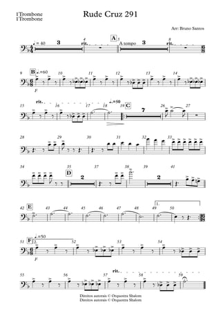 Direitos autorais © Orquestra Shalom
1Trombone
Direitos autorais © Orquestra Shalom
1Trombone
q = 40 rit. A tempo rit.
A
4 5 8
F
q.=60
B
9 10 11 12 13 14
™™
q.=50
rit.
C
15 16 17 18 19 26 27
28 29 30 31 32 33
D
34 35 37 38 39 41
™™
1.
E
42 43 44 45 46 47 48 49 50
F
2.
q.=50
F
51 52 53 54
rit.
55 56 57 58 59
4
4
6
8
6
8
6
8
6
8
?b
3
∑
3
∑
Rude Cruz 291
Arr: Bruno Santos
?b
> > > > > > > > > > > > > > > > > >
?b
> > > > > >
7 > >
∑
?
b
> > > > > > > > >
?
b
> > > > 2 > >
>
2 > > >
?
b
>
?
b
> > > > > > > > > > > >
?
b
> > > > > > > > > > > > U
œ
‰
œ
‰
œ
‰ œ
b œ
b œ
b œ
‰
œ
‰
œ
‰ œ
b œ œ
œ
‰
œ
‰
œ
‰ œ
b œ
b œ
b
œ ‰ œ ‰ œ ‰ œ
b œ œ ˙™ ˙™ œ
J
˙ œ
J
Œ™ ‰
œ œ œ
J ‰ ‰ Œ™ Œ™ ‰
œ œ œ œ œ
œ œ œ œ œ œ œ œ œ
œ œ œ œ
J ‰ ‰ Œ™ ‰
œ œ
˙™
Œ™
œ œ œ
n
˙™ ˙™ ˙™ ˙™ ˙™ ˙™
˙™ ˙™ œ ‰ Œ™
œ
‰
œ
‰
œ
‰ œ
b œ
b œ
b œ
‰
œ
‰
œ
‰ œ
b œ œ
œ
‰
œ
‰
œ
‰ œ
b œ
b œ
b œ
‰
œ
‰
œ
‰ œ
b œ œ
˙™
 