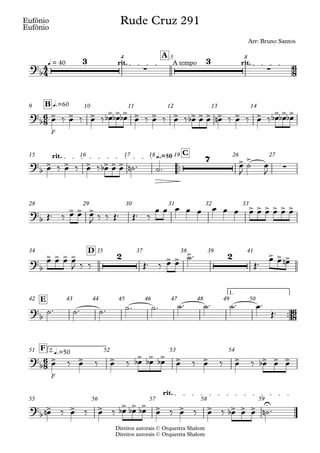 Direitos autorais © Orquestra Shalom
Eufônio
Direitos autorais © Orquestra Shalom
Eufônio
q = 40 rit. A tempo rit.
A
4 5 8
F
q.=60
B
9 10 11 12 13 14
™™
q.=50
rit. C
15 16 17 18 19 26 27
28 29 30 31 32 33
D
34 35 37 38 39 41
™™
1.
E
42 43 44 45 46 47 48 49 50
F
2.q.=50
F
51 52 53 54
rit.
55 56 57 58 59
4
4
6
8
6
8
6
8
6
8
?b
3
∑
3
∑
Rude Cruz 291
Arr: Bruno Santos
?b
> > > > > > > > > > > > > > > > > >
?b
> > > > > >
7 > >
∑
?
b
> > > > > > > > >
?
b
> > > > 2 > > > 2 > > >
?
b
?
b
> > > > > > > > > > > >
?
b
> > > > > > > > > > > > U
œ ‰ œ ‰ œ ‰ œ
b œ
b œ
b œ ‰ œ ‰ œ ‰ œ
b œ œ œ
n ‰ œ ‰ œ ‰ œ
b œ
b œ
b
œ ‰ œ ‰ œ ‰ œ
b œ œ ˙
n ™ ˙™ œ
J
˙ œ
J
Œ™ ‰ œ œ œ
J ‰ ‰ Œ™ Œ™ ‰
œ œ œ œ œ œ œ œ œ œ œ œ œ œ
œ œ œ œ
J ‰ ‰ Œ™ ‰ œ œ
˙™
Œ™
œ œ œ
n
˙™ ˙™ ˙™ ˙™ ˙™ ˙™ ˙™ ˙™ œ™
Œ™
œ ‰ œ ‰ œ ‰ œ
b œ
b œ
b œ ‰ œ ‰ œ ‰ œ
b œ œ
œ
n ‰ œ ‰ œ ‰ œ
b œ
b œ
b œ ‰ œ ‰ œ ‰ œ
b œ œ ˙
n ™
 
