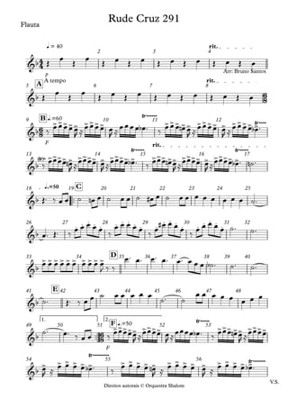 Direitos autorais © Orquestra Shalom
Flauta
p
q = 40 rit.
2 3 4
Direitos autorais © Orquestra Shalom
Flauta
A tempo rit.
A
5 6 7 8
F
q.=60
B
9 10 11 12
rit.
13 14 15 16 17
™™
q.=50 C
18 19 20 21 22 23 24 25
26 27 28 29 30 31 32
D
33 34 35 36 37 38 39 40
E
41 42 43 44 45 46 47 48
™™
F
1. 2.
q.=50
F
49 50 51 52 53
V.S.
54 55 56
4
4
6
8
6
8
6
8
&b
Rude Cruz 291
&b
Arr: Bruno Santos
&b
>>>>> >>>>
Ÿ~~~~~~
>>> >> >>>> > >>>> >
Ÿ~~~~
&b
Ÿ
< >~ >>>> > >>>> > >>>> >
Ÿ~~~~~
>>> >> >>>> > >>>> >
Ÿ~~~~~
&b
&b
. . . . . . . . . . . . . . . . . . . .
&b
> > > > > > > > > >
&b
&b
>>>>> >>>>
Ÿ~~~~~
>>> >> >>>>
&b
> > > > > >
Ÿ~~~~~~~~~
> > > > > > > > > > > > > > >
Ÿ~~~~~~~
Œ
œ
Œ
œ
Œ œ Œ œ Œ œ Œ œ Œ œ Œ œ
Œ
œ
Œ
œ
Œ œ Œ œ Œ œ Œ œ Œ œ Œ œ
‰
œœœœœ
R ≈
œœœœ œ
R ≈
œœœœ œ
b ™ ‰
œœœ œ
n œ
R ≈
œœœœ œ
R ≈
œœœœ œ
b ™
‰
œœœœ œ
n
R ≈
œœœœ œ
R ≈
œœœœ œ
b ™ ‰
œœœ œ
n œ
R ≈
œœœœ œ
R ≈
œœœœ œ
b ™ ˙
n ™
Œ™ ‰ œ œ ˙ œ
n œ ˙ œ œ ˙ œ
# œ ˙ œ œ œ œ œ œ œ œ ˙™
œ™ Œ™ ‰
œ œ œ œ œ
‰
œ œ œ œ œ
‰
œ
œ
# œ œ œ
‰
œ œ œ œ œ ˙™ ˙™
œ œ œ œ œ œ œ œ œ œ
J ‰ ‰
œ™ œ™ œ™ œ™ œ™ œ œ œ ˙
b ™ ˙™ ˙™
˙™ Œ™ ‰ œ œ ˙ œ œ œ œ œ
˙™ ˙
œ œ œ œ œ œ œ œ
˙™ œ™ ‰ œ œ ‰
œœœœœ
R ≈
œœœœ œ
R ≈
œœœœ œ
b ™ ‰
œœœ œ
n œ
R ≈
œœœœ
œ
R ≈
œ œ œ œ œ
b ™ ‰
œ œ œ œ œ
n
R ≈
œ œ œ œ œ
R ≈
œ œ œ œ œ
b ™
 