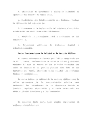 4. Obligación de garantizar a cualquier ciudadano el
ejercicio del derecho de habeas data.
c. Condiciones del Establecimiento del Gobierno: Incluye
la obligación del gobierno de:
1. Prepararse a la implantación del gobierno electrónico
acometiendo las transformaciones necesarias;
2. Asegurar la interoperabilidad y usabilidad de los
servicios; y,
3. Establecer políticas de inclusión digital e
infoalfabetización.
Carta Iberoamericana de Calidad en la Gestión Pública
El cuarto documento elaborado por CLAD y respaldado por
la XVIII Cumbre Iberoamericana de Jefes de Estado y Gobierno
mediante el Plan de Acción de San Salvador establece las
bases de calidad en la gestión pública como meta de los
firmantes del mismo, abarcando dicha calidad los servicios
físicos y electrónicos.
La carta define la calidad de la gestión pública como la
mejora permanente de la administración pública para
satisfacer las necesidades de la ciudadanía basada en
justicia, equidad, objetividad y eficacia orientando sus
metas al propio ciudadano y a los resultados.
En concreto dicha carta hace aportes importantes al
gobierno electrónico al:
 