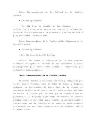Carta Iberoamericana de la Calidad en la Gestión
Pública.
• Jun-08: Aprobación
• Oct-08: Plan de Acción de San Salvador.
Definir los principios de mejora continua en la calidad del
servicio pública enfocada a la excelencia y servir de modelo
para diferentes jurisdicciones.
Carta Iberoamericana de la Participación Ciudadana en la
Gestión Pública.
• Jun-09: Aprobación
• Dic-09: Plan de Acción Lisboa.
Definir las bases y principios de la participación
ciudadana incluyendo el derecho de los ciudadanos a dicha
participación para servir como modelo a implementar por
diferentes jurisdicciones.
Carta Iberoamericana de la Función Pública
El primer documento elaborado por CLAD y respaldado por
la XII Cumbre Iberoamericana de Jefes de Estado y Gobierno
mediante la Declaración de Santa Cruz de la Sierra en
noviembre de 2003 se refiere a los criterios mínimos que debe
de reunir la función pública para que se considere que es
profesional. Al respecto dicha carta ha definido la función
pública como los convenios que gestionan el empleo público y
las personas que la integran en un marco de administración
profesional que satisfaga requerimientos de igualdad, mérito
e imparcialidad.
 
