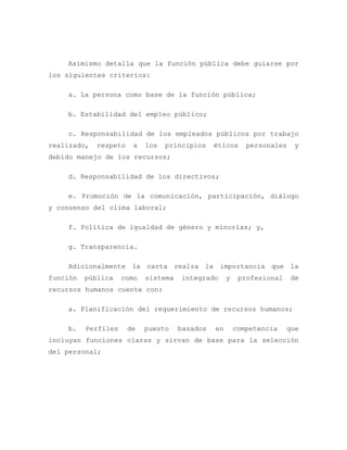 Asimismo detalla que la función pública debe guiarse por
los siguientes criterios:
a. La persona como base de la función pública;
b. Estabilidad del empleo público;
c. Responsabilidad de los empleados públicos por trabajo
realizado, respeto a los principios éticos personales y
debido manejo de los recursos;
d. Responsabilidad de los directivos;
e. Promoción de la comunicación, participación, diálogo
y consenso del clima laboral;
f. Política de igualdad de género y minorías; y,
g. Transparencia.
Adicionalmente la carta realza la importancia que la
función pública como sistema integrado y profesional de
recursos humanos cuente con:
a. Planificación del requerimiento de recursos humanos;
b. Perfiles de puesto basados en competencia que
incluyan funciones claras y sirvan de base para la selección
del personal;
 