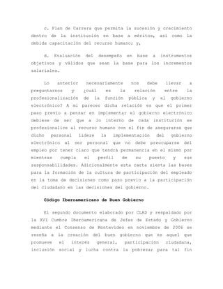 c. Plan de Carrera que permita la sucesión y crecimiento
dentro de la institución en base a méritos, así como la
debida capacitación del recurso humano; y,
d. Evaluación del desempeño en base a instrumentos
objetivos y válidos que sean la base para los incrementos
salariales.
Lo anterior necesariamente nos debe llevar a
preguntarnos y ¿cuál es la relación entre la
profesionalización de la función pública y el gobierno
electrónico? A mi parecer dicha relación es que el primer
paso previo a pensar en implementar el gobierno electrónico
debiese de ser que a lo interno de cada institución se
profesionalice al recurso humano con el fin de asegurarse que
dicho personal lidere la implementación del gobierno
electrónico al ser personal que no debe preocuparse del
empleo por tener claro que tendrá permanencia en el mismo por
mientras cumpla el perfil de su puesto y sus
responsabilidades. Adicionalmente esta carta sienta las bases
para la formación de la cultura de participación del empleado
en la toma de decisiones como paso previo a la participación
del ciudadano en las decisiones del gobierno.
Código Iberoamericano de Buen Gobierno
El segundo documento elaborado por CLAD y respaldado por
la XVI Cumbre Iberoamericana de Jefes de Estado y Gobierno
mediante el Consenso de Montevideo en noviembre de 2006 se
reseña a la creación del buen gobierno que es aquel que
promueve el interés general, participación ciudadana,
inclusión social y lucha contra la pobreza; para tal fin
 