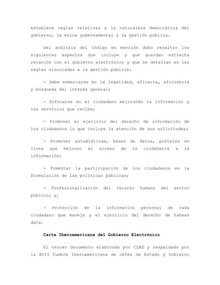 establece reglas relativas a la naturaleza democrática del
gobierno, la ética gubernamental y la gestión pública.
Del análisis del código en mención debo resaltar los
siguientes aspectos que incluye y que guardan estrecha
relación con el gobierno electrónico y que se detallan en las
reglas vinculadas a la gestión pública:
- Debe enmarcarse en la legalidad, eficacia, eficiencia
y búsqueda del interés general;
- Enfocarse en el ciudadano mejorando la información y
los servicios que recibe;
- Promover el ejercicio del derecho de información de
los ciudadanos lo que incluye la atención de sus solicitudes;
- Promover estadísticas, bases de datos, portales en
línea que mejoren el acceso de la ciudadanía a la
información;
- Fomentar la participación de los ciudadanos en la
formulación de las políticas públicas;
- Profesionalización del recurso humano del sector
público; y,
- Protección de la información personal de cada
ciudadano que maneja y el ejercicio del derecho de habeas
data.
Carta Iberoamericana del Gobierno Electrónico
El tercer documento elaborado por CLAD y respaldado por
la XVII Cumbre Iberoamericana de Jefes de Estado y Gobierno
 