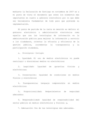 mediante la Declaración de Santiago en noviembre de 2007 es a
mi punto de vista el documento que reúne los elementos más
importantes en cuanto a gobierno electrónico por lo que debe
ser herramienta fundamental de todo país que pretende su
implementación.
El punto de partida de la carta en mención es definir el
gobierno electrónico o administración electrónica como
aquella que usa las tecnologías de información en la
administración pública para mejorar la información y servicio
a los ciudadanos, orientar la eficacia y eficiencia de la
gestión pública, incrementar la transparencia y la
participación ciudadana.
a. Principios: Incluye:
1. Igualdad: El uso de medios electrónicos no puede
restringir o discriminar medios no electrónicos;
2. Legalidad: Igualdad de garantías físicas y
electrónicas;
3. Conservación: Igualdad de condiciones en medios
físicos y electrónicos
4. Transparencia: Lenguaje comprensible en medios
electrónicos;
5. Proporcionalidad: Requerimientos de seguridad
adecuados;
6. Responsabilidad: Igualdad de responsabilidad del
sector público en medios electrónicos y físicos; y,
7. Adecuación: Uso de las tecnologías más adecuadas.
 