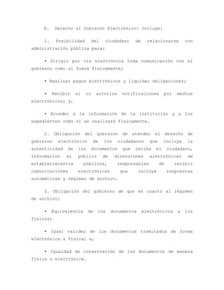 b. Derecho al Gobierno Electrónico: Incluye:
1. Posibilidad del ciudadano de relacionarse con
administración pública para:
• Dirigir por vía electrónica toda comunicación con el
gobierno como si fuera físicamente;
• Realizar pagos electrónicos y liquidar obligaciones;
• Recibir si lo autoriza notificaciones por medios
electrónicos; y,
• Acceder a la información de la institución y a los
expedientes como si se realizará físicamente.
2. Obligación del gobierno de atender el derecho de
gobierno electrónico de los ciudadanos que incluya la
autenticidad de los documentos que reciba el ciudadano,
información al público de direcciones electrónicas de
establecimientos públicos, responsables de recibir
comunicaciones electrónicas que incluya respuestas
automáticas y régimen de archivo.
3. Obligación del gobierno de que en cuanto al régimen
de archivo:
• Equivalencia de los documentos electrónicos a los
físicos;
• Igual validez de los documentos tramitados de forma
electrónica a física; e,
• Igualdad de conservación de los documentos de manera
física u electrónica.
 