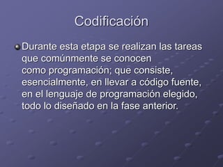 Codificación 
Durante esta etapa se realizan las tareas 
que comúnmente se conocen 
como programación; que consiste, 
esencialmente, en llevar a código fuente, 
en el lenguaje de programación elegido, 
todo lo diseñado en la fase anterior. 
 