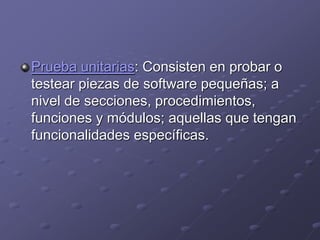 Prueba unitarias: Consisten en probar o 
testear piezas de software pequeñas; a 
nivel de secciones, procedimientos, 
funciones y módulos; aquellas que tengan 
funcionalidades específicas. 
 