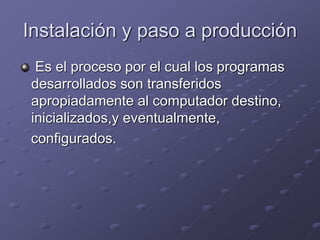 Instalación y paso a producción 
Es el proceso por el cual los programas 
desarrollados son transferidos 
apropiadamente al computador destino, 
inicializados,y eventualmente, 
configurados. 
 