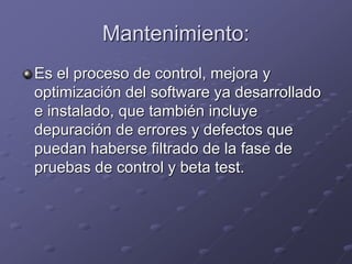 Mantenimiento: 
Es el proceso de control, mejora y 
optimización del software ya desarrollado 
e instalado, que también incluye 
depuración de errores y defectos que 
puedan haberse filtrado de la fase de 
pruebas de control y beta test. 
 