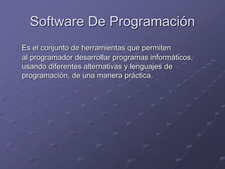 Software De Programación 
Es el conjunto de herramientas que permiten 
al programador desarrollar programas informáticos, 
usando diferentes alternativas y lenguajes de 
programación, de una manera práctica. 
 