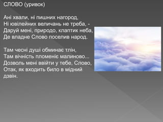 СЛОВО (уривок)
Ані хвали, ні пишних нагород,
Ні ювілейних величань не треба, -
Даруй мені, природо, клаптик неба,
Де владне Слово поселив народ.
Там чесні душі обминає тлін,
Там вічність пломеніє малиново...
Дозволь мені ввійти у тебе, Слово,
Отак, як входить било в мідний
дзвін.
 