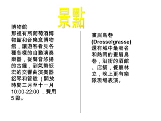 景點 博物館 那裡有所葡萄酒博物館和音樂盒博物館，讓遊客看見各種各樣的自動演奏樂器，從聲音悠揚的古鐘，到氣勢恢宏的交響曲演奏器鋁琴和管號  ( 開放時間三月至十一月 10:00-22:00 ，費用 5 歐。  畫眉鳥巷 (Drosselgrasse) 還有城中最著名和熱鬧的畫眉鳥巷，沿街的酒館、店舖，餐廳林立，晚上更有樂隊現場表演。 