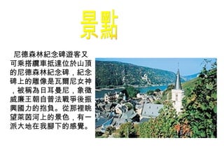 景點 尼德森林紀念碑 遊客又可乘搭纜車抵達位於山頂的尼德森林紀念碑，紀念碑上的雕像是瓦爾尼女神，被稱為日耳曼尼，象徵威廉王朝自普法戰爭後振興國力的抱負。從那裡眺望萊茵河上的景色，有一派大地在我腳下的感覺。 