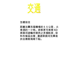 交通 怎樣前往 距離法蘭克福機場約５５公里，火車須約一小時。旅客更可乘搭 KD 萊茵河遊輪所提供之多個航班 , 從科布倫茲出發 , 漫遊萊茵河完畢後於呂德斯海姆下船。 