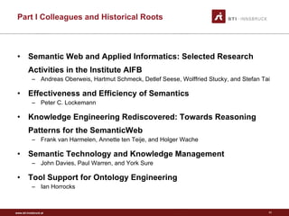 Part I Colleagues and Historical Roots Semantic Web and Applied Informatics: Selected Research Activities in the Institute AIFB Andreas Oberweis, Hartmut Schmeck, Detlef Seese, Wolffried Stucky, and Stefan Tai Effectiveness and Efficiency of Semantics Peter C. Lockemann Knowledge Engineering Rediscovered: Towards Reasoning Patterns for the SemanticWeb Frank van Harmelen, Annette ten Teije, and Holger Wache Semantic Technology and Knowledge Management John Davies, Paul Warren, and York Sure Tool Support for Ontology Engineering Ian Horrocks 