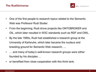 The RudiUniverse One of the first people to research topics related to the Semantic Web was Professor Rudi Studer.  From the beginning, Rudi drove projects like ONTOBROKER and OIL, which later resulted in W3C standards such as RDF and OWL.  By the late 1990s, Rudi had established a research group at the University of Karlsruhe, which later became the nucleus and breeding ground for Semantic Web research, … …  and many of today’s well-known research groups were either founded by his disciples … or benefited from close cooperation with this think tank.  